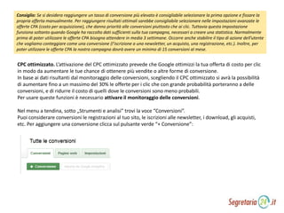 Consiglio: Se si desidera raggiungere un tasso di conversione più elevato è consigliabile selezionare la prima opzione e fissare la
propria offerta manualmente. Per raggiungere risultati ottimali sarebbe consigliabile selezionare nelle impostazioni avanzate le
offerte CPA (costo per acquisizione), che danno priorità alle conversioni piuttosto che ai clic. Tuttavia questa impostazione
funziona soltanto quando Google ha raccolto dati sufficienti sulla tua campagna, necessari a creare una statistica. Normalmente
prima di poter utilizzare le offerte CPA bisogna attendere in media 3 settimane. Occorre anche stabilire il tipo di azione dell’utente
che vogliamo conteggiare come una conversione (l’iscrizione a una newsletter, un acquisto, una registrazione, etc.). Inoltre, per
poter utilizzare le offerte CPA la nostra campagna dovrà avere un minimo di 15 conversioni al mese.
CPC ottimizzato. L’attivazione del CPC ottimizzato prevede che Google ottimizzi la tua offerta di costo per clic
in modo da aumentare le tue chance di ottenere più vendite o altre forme di conversione.
In base ai dati risultanti dal monitoraggio delle conversioni, scegliendo il CPC ottimizzato si avrà la possibilità
di aumentare fino a un massimo del 30% le offerte per i clic che con grande probabilità porteranno a delle
conversioni, e di ridurre il costo di quelli dove le conversioni sono meno probabili.
Per usare queste funzioni è necessario attivare il monitoraggio delle conversioni.
Nel menu a tendina, sotto „Strumenti e analisi” trovi la voce “Conversioni”.
Puoi considerare conversioni le registrazioni al tuo sito, le iscrizioni alle newsletter, i download, gli acquisti,
etc. Per aggiungere una conversione clicca sul pulsante verde “+ Conversione”:
 