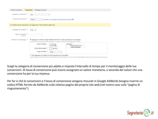 Scegli la categoria di conversione più adatta e imposta l’intervallo di tempo per il monitoraggio delle tue
conversioni. Al tasso di conversione può essere assegnato un valore monetario, a seconda del valore che una
conversione ha per la tua impresa.
Per far sì che le conversioni e il tasso di conversione vengano misurati in Google AdWords bisogna inserire un
codice HTML fornito da AdWords sulla relativa pagina del proprio sito web (nel nostro caso sulla “pagina di
ringraziamento”).
 