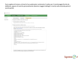 Puoi scegliere di inviare un’email al tuo webmaster contenente il codice per il monitoraggio fornito da
AdWords, oppure di inserirlo personalmente (daremo maggiori dettagli in merito nella seconda parte di
questa guida).
 