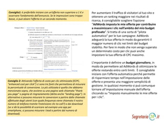 Consiglio1: è preferibile iniziare con un’offerta non superiore a 1 € e
osservare l’andamento dell’annuncio. Se le impressioni sono troppo
basse, si può alzare l’offerta in un secondo momento.
Consiglio 2: Attivando l’offerta di costo per clic ottimizzata (ECPC,
“enhanced cost per click”) ci sono tre fonti che permettono di misurare
la percentuale di conversione. La più utilizzata è quella che abbiamo
menzionato sopra, che avviene su una pagina web chiamata “thank
you page” o pagina di ringraziamento (detta anche “landing page”). In
alternativa si possono misurare le conversioni a partire dalle chiamate
effettuate dagli utenti (con quale frequenza viene chiamato il nostro
numero di telefono tramite l’estensione clic-to-call?) o dai download
(se si dà la possibilità di scaricare ad esempio una app per
smartphone, si possono misurare i lead a partire dal numero di
download).
Per aumentare il traffico di visitatori al tuo sito e
ottenere un ranking maggiore nei risultati di
ricerca, è consigliabile scegliere l’opzione
“AdWords imposta le mie offerte per contribuire
a massimizzare i clic nell’ambito del mio budget
prefissato”. Si tratta di una sorta di “pilota
automatico” per le tue campagne: AdWords
adeguerà la tua offerta in modo da garantirti il
maggior numero di clic nei limiti del budget
stabilito. Per fare in modo che non venga superato
un determinato costo per clic puoi anche
impostare la tua offerta di CPC massimo.
L’importante è definire un budget giornaliero, in
modo da permettere ad AdWords di ottimizzare le
offerte restando entro certi limiti. È consigliabile
iniziare con l’offerta automatica perché permette
di risparmiare tempo nell’impostazione delle
offerte e presenta una maggiore semplicità di
gestione. In qualsiasi momento si può comunque
tornare all’impostazione manuale dell’offerta
cliccando su “Imposto manualmente le mie offerte
per i clic”.
 