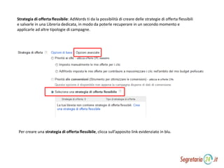 Strategia di offerta flessibile: AdWords ti da la possibilità di creare delle strategie di offerta flessibili
e salvarle in una Libreria dedicata, in modo da poterle recuperare in un secondo momento e
applicarle ad altre tipologie di campagne.
Per creare una strategia di offerta flessibile, clicca sull’apposito link evidenziato in blu.
 