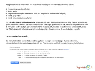 Bisogna comunque considerare che il volume di ricerca può variare in base a diversi fattori:
1. Fine settimana o giorni feriali
2. Giorni festivi
3. Stagioni dell’anno (alcune ricerche sono più frequenti in determinate stagioni)
4. Eventi geopolitici
5. Eventi o manifestazioni culturali
Per calcolare il proprio budget mensile basta moltiplicare il budget giornaliero per 30,4, ovvero la media dei
giorni presenti in un mese. Se ipotizziamo di avere un budget giornaliero di 10€, il nostro budget mensile sarà
di 304€; se il nostro budget giornaliero ammonta invece a 20€, il nostro budget mensile sarà di 608 €, e così
via. AdWords gestirà le tue campagne in modo da evitare il superamento di questo budget mensile.
Dal menu Estensioni annuncio è possibile applicare ai propri annunci Google diverse estensioni,
integrandoli con informazioni aggiuntive utili per l’utente, come indirizzi, immagini o numeri di telefono:
Le estensioni annuncio
 