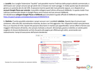 a. Località. Se si sceglie l’estensione “località” sarà possibile inserire l’indirizzo della propria attività commerciale, e
ottimizzare così i propri annunci per gli utenti che si trovano nei nostri paraggi. In media questo tipo di estensione
genera un aumento dei clic del 10%. Si possono inserire questi dati manualmente oppure, se si dispone di un
account Google Places per aziende, è possibile collegare quest’ultimo all’account AdWords. In questo modo il tuo
indirizzo commerciale salvato in Google Places verrà incluso nei tuoi annunci AdWords.
Chi desiderasse collegare Google Places e AdWords può consultare la guida ufficiale di AdWords al seguente link:
https://support.google.com/adwords/answer/1704343?hl=it
b. Sitelinks. È anche possibile estendere i propri annunci con i cosiddetti sitelinks. Questo tipo di annunci può
contenere, oltre alla URL normalmente mostrata, da due a sei link aggiuntivi. Per i dispositivi mobili sono permessi
fino a un massimo di 4 link. Questi link possono descrivere in maniera più approfondita i servizi offerti e fornire così
maggiori informazioni all’utente, che sarà più motivato a cliccarli. Ad esempio, grazie ai sitelinks un utente potrà
scegliere di cliccare direttamente sul link che porta alla pagina per effettuare gli ordini, accorciando così
notevolmente i tempi di esecuzione dell’azione desiderata.
Esempio di un annuncio ottimizzato con estensioni sitelinks:
 