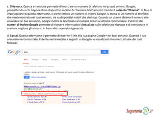 c. Chiamata. Questa estensione permette di mostrare un numero di telefono nei propri annunci Google,
permettendo a chi dispone di un dispositivo mobile di chiamare direttamente tramite il pulsante “Chiama”. In fase di
impostazione di questa estensione, ci viene fornito un numero di inoltro Google. Si tratta di un numero di telefono
che verrà mostrato nei tuoi annunci, sia su dispositivi mobili che desktop. Quando un utente chiama il numero che
visualizza nel tuo annuncio, Google inoltra la telefonata al numero della tua attività commerciale. L’utilizzo dei
numeri di inoltro Google permette di ricevere informazioni dettagliate sulle telefonate ricevute e di monitorare in
maniera migliore gli annunci in base alle conversioni generate.
d. Social. Questa estensione ti permette di inserire il link alla tua pagina Google+ nei tuoi annunci. Quando il tuo
annuncio verrà mostrato, l’utente verrà invitato a seguirti su Google+ e visualizzerà il numero attuale dei tuoi
follower.
 