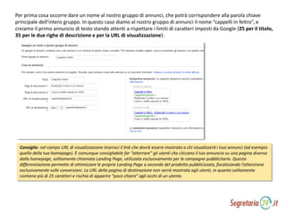 Per prima cosa occorre dare un nome al nostro gruppo di annunci, che potrà corrispondere alla parola chiave
principale dell’intero gruppo. In questo caso diamo al nostro gruppo di annunci il nome “cappelli in feltro”, e
creiamo il primo annuncio di testo stando attenti a rispettare i limiti di caratteri imposti da Google (25 per il titolo,
35 per le due righe di descrizione e per la URL di visualizzazione):
Consiglio: nel campo URL di visualizzazione inserisci il link che dovrà essere mostrato a chi visualizzerà i tuoi annunci (ad esempio
quello della tua homepage). È comunque consigliabile far “atterrare” gli utenti che cliccano il tuo annuncio su una pagina diversa
dalla homepage, solitamente chiamata Landing Page, utilizzata esclusivamente per le campagne pubblicitarie. Questa
differenziazione permette di ottimizzare le proprie Landing Page a seconda del prodotto pubblicizzato, focalizzando l’attenzione
esclusivamente sulle conversioni. La URL della pagina di destinazione non verrà mostrata agli utenti, in quanto solitamente
contiene più di 25 caratteri e rischia di apparire “poco chiara” agli occhi di un utente.
 