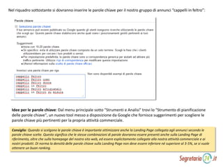 Nel riquadro sottostante si dovranno inserire le parole chiave per il nostro gruppo di annunci “cappelli in feltro”:
Idee per le parole chiave: Dal menu principale sotto "Strumenti e Analisi" trovi lo "Strumento di pianificazione
delle parole chiave", un nuovo tool messo a disposizione da Google che fornisce suggerimenti per scegliere le
parole chiave più pertinenti per la propria attività commerciale.
Consiglio: Quando si scelgono le parole chiave è importante ottimizzare anche la Landing Page collegata agli annunci secondo le
parole chiave scelte. Questo significa che le stesse combinazioni di parole dovranno essere presenti anche sulla Landing Page di
riferimento, oltre che sulla homepage del nostro sito web, ed essere esplicitamente collegate alla nostra attività commerciale e ai
nostri prodotti. Di norma la densità delle parole chiave sulla Landing Page non deve essere inferiore né superiore al 3-5%, se si vuole
ottenere un buon ranking.
 