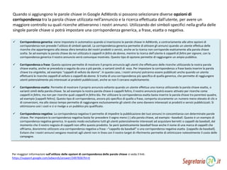  Corrispondenza generica: viene impostata in automatico quando si inseriscono le parole chiave in AdWords, e contrariamente alle altre opzioni di
corrispondenza non prevede l’utilizzo di simboli speciali. La corrispondenza generica permette di attivare gli annunci quando un utente effettua delle
ricerche che appartengono alla stessa sfera tematica dei nostri prodotti o servizi, anche se la ricerca non corrisponde esattamente alla parola chiave
scelta. Se ad esempio la parola chiave da noi utilizzata è cappelli in feltro da donna, mentre la ricerca dell’utente è cappelli di feltro per signore, con la
corrispondenza generica il nostro annuncio verrà comunque mostrato. Questo tipo di opzione permette di raggiungere un ampio pubblico.
 Corrispondenza a frase: Questa opzione permette di mostrare il proprio annuncio agli utenti che effettuano delle ricerche utilizzando la nostra parola
chiave esatta, anche se preceduta o seguita da una o piò parole, o varianti simili di essa. Per impostare la corrispondenza a frase basta inserire la parola
chiave tra virgolette, ad esempio “cappelli di velluto da donna”. In questo caso, i nostri annunci potranno essere pubblicati anche quando un utente
effettuerà le ricerche cappelli di velluto o cappelli da donna. Si tratta di una corrispondenza più specifica di quella generica, che permette di raggiungere
utenti potenzialmente più interessati ai prodotti pubblicizzati, anche se non li cercano esplicitamente.
 Corrispondenza esatta: Permette di mostrare il proprio annuncio soltanto quando un utente effettua una ricerca utilizzando la parola chiave esatta, o
varianti simili della parola chiave. Se ad esempio la nostra parola chiave è cappelli feltro, il nostro annuncio potrà essere attivato per ricerche come
cappelli in feltro, ma non per ricerche quali cappelli in feltro blu. Per utilizzare la corrispondenza esatta basta inserire la parola chiave tra parentesi quadre,
ad esempio [cappelli feltro]. Questo tipo di corrispondenza, ancora più specifico di quello a frase, comporta sicuramente un numero meno elevato di clic e
di conversioni, ma allo stesso tempo permette di raggiungere esclusivamente gli utenti che sono davvero interessati ai prodotti e servizi pubblicizzati. Si
ottimizzano così i costi e ci si rivolge a un pubblico più qualificato.
 Corrispondenza negativa: La corrispondenza negativa ti permette di impedire la pubblicazione dei tuoi annunci in concomitanza con determinate parole
chiave. Per impostare la corrispondenza negativa basta far precedere il segno meno (-) alla parola chiave, ad esempio –baseball. Questo è un esempio di
corrispondenza negativa generica. In questo modo escludiamo tutti gli utenti potenzialmente interessati ad acquistare berretti o cappelli da baseball, dal
momento che il nostro negozio di cappelli non offre questo prodotto. Se però ipoteticamente baseball fosse anche il nome di una marca di cappelli che
offriamo, dovremmo utilizzare una corrispondenza negativa a frase –“cappello da baseball” o una corrispondenza negativa esatta -[cappello da baseball].
Evitare che i nostri annunci vengano mostrati agli utenti non in linea con il nostro target di riferimento permette di ottimizzare notevolmente il costo delle
campagne.
Per maggiori informazioni sull’utilizzo delle opzioni di corrispondenza delle parole chiave si veda il link:
https://support.google.com/adwords/answer/2497836?hl=it
Quando si aggiungono le parole chiave in Google AdWords si possono selezionare diverse opzioni di
corrispondenza tra la parola chiave utilizzata nell’annuncio e la ricerca effettuata dall’utente, per avere un
maggiore controllo su quali ricerche attiveranno i nostri annunci. Utilizzando dei simboli specifici nella grafia delle
singole parole chiave si potrà impostare una corrispondenza generica, a frase, esatta o negativa.
 