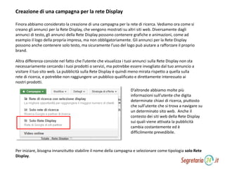 Creazione di una campagna per la rete Display
Finora abbiamo considerato la creazione di una campagna per la rete di ricerca. Vediamo ora come si
creano gli annunci per la Rete Display, che vengono mostrati su altri siti web. Diversamente dagli
annunci di testo, gli annunci della Rete Display possono contenere grafiche e animazioni, come ad
esempio il logo della propria impresa, ma non obbligatoriamente. Gli annunci per la Rete Display
possono anche contenere solo testo, ma sicuramente l’uso del logo può aiutare a rafforzare il proprio
brand.
Altra differenza consiste nel fatto che l’utente che visualizza i tuoi annunci sulla Rete Display non sta
necessariamente cercando i tuoi prodotti o servizi, ma potrebbe essere invogliato dal tuo annuncio a
visitare il tuo sito web. La pubblicità sulla Rete Display è quindi meno mirata rispetto a quella sulla
rete di ricerca, e potrebbe non raggiungere un pubblico qualificato e direttamente interessato ai
nostri prodotti.
D’altronde abbiamo molte più
informazioni sull’utente che digita
determinate chiavi di ricerca, piuttosto
che sull’utente che si trova a navigare su
un determinato sito web. Anche il
contesto dei siti web della Rete Display
sui quali viene attivata la pubblicità
cambia costantemente ed è
difficilmente prevedibile.
Per iniziare, bisogna innanzitutto stabilire il nome della campagna e selezionare come tipologia solo Rete
Display.
 