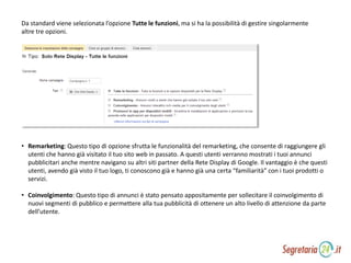 Da standard viene selezionata l’opzione Tutte le funzioni, ma si ha la possibilità di gestire singolarmente
altre tre opzioni.
• Remarketing: Questo tipo di opzione sfrutta le funzionalità del remarketing, che consente di raggiungere gli
utenti che hanno già visitato il tuo sito web in passato. A questi utenti verranno mostrati i tuoi annunci
pubblicitari anche mentre navigano su altri siti partner della Rete Display di Google. Il vantaggio è che questi
utenti, avendo già visto il tuo logo, ti conoscono già e hanno già una certa “familiarità” con i tuoi prodotti o
servizi.
• Coinvolgimento: Questo tipo di annunci è stato pensato appositamente per sollecitare il coinvolgimento di
nuovi segmenti di pubblico e permettere alla tua pubblicità di ottenere un alto livello di attenzione da parte
dell’utente.
 