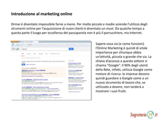 Ormai è diventato impossibile farne a meno. Per molte piccole e medie aziende l’utilizzo degli
strumenti online per l’acquisizione di nuovi clienti è diventato un must. Da qualche tempo a
questa parte il luogo per eccellenza del passaparola non è più il parrucchiere, ma Internet.
Sapere cosa sia (e come funzioni)
l’Online Marketing è quindi di vitale
importanza per chiunque abbia
un’attività, piccola o grande che sia. La
chiave d’accesso a questo settore si
chiama “Google”. Il 90% degli utenti
della Rete, infatti, utilizza Google come
motore di ricerca: le imprese devono
quindi guardare a Google come a un
nuovo strumento di lavoro che, se
utilizzato a dovere, non tarderà a
mostrare i suoi frutti.
Introduzione al marketing online
 