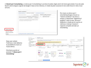 2. Elenchi per il remarketing: un elenco per il remarketing è una lista di cookies degli utenti che hanno già visitato il tuo sito web.
Questi utenti vengono segnati da Google in base ai loro interessi, in modo da poter associare le loro visite future in rete ai tuoi
annunci.
Per creare un elenco per il
remarketing bisogna cliccare su
“Libreria condivisa” nel menu a
sinistra, e selezionare “Segmenti di
pubblico” sotto la voce “Annunci”.
AdWords ci chiede poi di inserire un
indirizzo e-mail per ricevere il
rapporto completo dei dati sul
remarketing.
Dopo aver salvato
l’indirizzo e-mail abbiamo
la possibilità di creare un
nuovo elenco.
Clicchiamo quindi sul
pulsante “+ Elenco per il
remarketing”
 