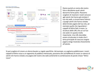 Diamo quindi un nome alla nostra
lista e decidiamo quali utenti
dovranno farne parte. Possiamo
scegliere di mostrare i nostri annunci
agli utenti che hanno già visitato il
tuo sito web, o circoscrivere l’elenco
a quegli utenti che hanno visitato
determinate pagine del tuo sito, ad
esempio quelle che riguardano i
cappelli di feltro fatti a mano. La
struttura delle URL che usi sul tuo
sito web è in questo molto
importante. Una URL dovrebbe
essere strutturata in modo che il
tema principale di ciascuna singola
pagina venga mostrato chiaramente
all’utente.
Si può scegliere di creare un elenco basato su regole specifiche. Ad esempio, se vogliamo pubblicizzare i nostri
cappelli di feltro rosso a un segmento di pubblico interessato, possiamo dire ad AdWords di creare un elenco di
utenti che hanno visitato una pagina del nostro sito web contenente la combinazione di parole chiave “feltro-
rosso”.
 