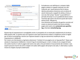 Escluderemo così dall’elenco i visitatori delle
pagine relative ai cappelli realizzati con altri
materiali, per i quali potremo fare la stessa
identica procedura (creeremo così un elenco di
utenti interessati a cappelli di velluto, di lana, e
così via). Nel campo “durata” si può definire il
periodo di tempo in cui la pubblicità dovrà essere
mostrata agli utenti che faranno parte del nostro
elenco (max. 540 giorni).
Una soluzione più semplice da gestire consiste nel
creare un elenco di utenti che hanno visitato
pagine del nostro sito contenenti uno specifico
tag, chiamato remarketing tag.
Questo tipo di impostazione è consigliabile anche in prospettiva di un eventuale cambiamento di struttura
delle proprie URL. In questo caso con l’opzione vista sopra dovremmo andare a modificare anche le regole
per le liste di remarketing, mentre con l’opzione basata su tag non dovremmo modificare alcuna
impostazione in AdWords.
Per creare una lista basata su tag basta selezionare “visitatori di una pagina con un tag specifico”. Dopo aver
salvato le impostazioni AdWords ci invierà il tag di remarketing per e-mail: si tratta di uno snippet di testo
che andrà inserito in tutte le pagine del nostro sito web e che permetterà il tracciamento dei visitatori. I più
esperti possono inserire da soli lo snippet nel codice delle pagine del proprio sito web, in alternativa si potrà
inviare lo snippet al proprio webmaster.
 