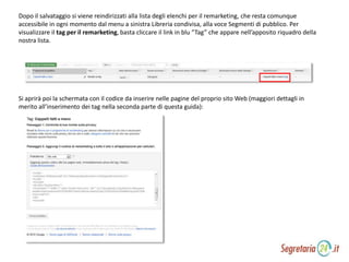 Dopo il salvataggio si viene reindirizzati alla lista degli elenchi per il remarketing, che resta comunque
accessibile in ogni momento dal menu a sinistra Libreria condivisa, alla voce Segmenti di pubblico. Per
visualizzare il tag per il remarketing, basta cliccare il link in blu “Tag” che appare nell’apposito riquadro della
nostra lista.
Si aprirà poi la schermata con il codice da inserire nelle pagine del proprio sito Web (maggiori dettagli in
merito all’inserimento dei tag nella seconda parte di questa guida):
 