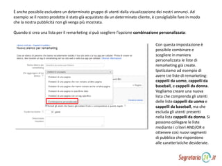 È anche possibile escludere un determinato gruppo di utenti dalla visualizzazione dei nostri annunci. Ad
esempio se il nostro prodotto è stato già acquistato da un determinato cliente, è consigliabile fare in modo
che la nostra pubblicità non gli venga più mostrata.
Quando si crea una lista per il remarketing si può scegliere l’opzione combinazione personalizzata:
Con questa impostazione è
possibile combinare e
scegliere in maniera
personalizzata le liste di
remarketing già create.
Ipotizziamo ad esempio di
avere tre liste di remarketing:
cappelli da uomo, cappelli da
baseball, e cappelli da donna.
Vogliamo creare una nuova
lista che comprenda gli utenti
delle liste cappelli da uomo e
cappelli da baseball, ma che
escluda gli utenti presenti
nella lista cappelli da donna. Si
possono collegare le liste
mediante i criteri AND/OR e
ottenere così nuovi segmenti
di pubblico che rispondono
alle caratteristiche desiderate.
 