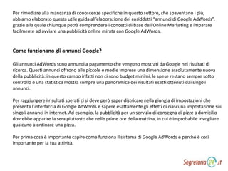 Per rimediare alla mancanza di conoscenze specifiche in questo settore, che spaventano i più,
abbiamo elaborato questa utile guida all’elaborazione dei cosiddetti “annunci di Google AdWords”,
grazie alla quale chiunque potrà comprendere i concetti di base dell’Online Marketing e imparare
facilmente ad avviare una pubblicità online mirata con Google AdWords.
Come funzionano gli annunci Google?
Gli annunci AdWords sono annunci a pagamento che vengono mostrati da Google nei risultati di
ricerca. Questi annunci offrono alle piccole e medie imprese una dimensione assolutamente nuova
della pubblicità: in questo campo infatti non ci sono budget minimi, le spese restano sempre sotto
controllo e una statistica mostra sempre una panoramica dei risultati esatti ottenuti dai singoli
annunci.
Per raggiungere i risultati sperati ci si deve però saper districare nella giungla di impostazioni che
presenta l’interfaccia di Google AdWords e sapere esattamente gli effetti di ciascuna impostazione sui
singoli annunci in internet. Ad esempio, la pubblicità per un servizio di consegna di pizze a domicilio
dovrebbe apparire la sera piuttosto che nelle prime ore della mattina, in cui è improbabile invogliare
qualcuno a ordinare una pizza.
Per prima cosa è importante capire come funziona il sistema di Google AdWords e perché è così
importante per la tua attività.
 
