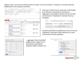 Appena creati, i tuoi annunci illustrati avranno lo stato "in corso di revisione". Riceverai un riscontro sulla loro
pubblicazione entro due giorni lavorativi.
Come per la rete di ricerca, anche per la rete Display
puoi utilizzare le impostazioni avanzate per
raggiungere i tuoi target in maniera mirata. Per farlo,
vai alla sezione "Impostazioni" presente nella tua
campagna.
Qui potrai pianificare la pubblicazione dei tuoi annunci
scegliendo in quali giorni della settimana e in quali
orari dovranno essere pubblicati...
...aggiungere diverse località di
pubblicazione, scegliere tra le
impostazioni avanzate per
dispositivi tablet e cellulari, etc:
 