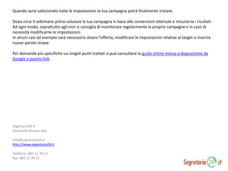 Quando avrai selezionato tutte le impostazioni la tua campagna potrà finalmente iniziare.
Dopo circa 3 settimane potrai valutare la tua campagna in base alle conversioni ottenute e misurarne i risultati.
Ad ogni modo, soprattutto agli inizi si consiglia di monitorare regolarmente le proprie campagne e in caso di
necessità modificarne le impostazioni.
In alcuni casi ad esempio sarà necessario alzare l'offerta, modificare le impostazioni relative ai target o inserire
nuove parole chiave.
Per domande più specifiche sui singoli punti trattati si può consultare la guida online messa a disposizione da
Google a questo link.
Segretaria24.it
(Deutsche Bureau AG)
info@segretaria24.it
http://www.segretaria24.it
Telefono: 800 12 39 12
Fax: 800 12 39 12
 