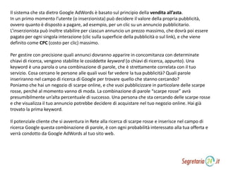Il sistema che sta dietro Google AdWords è basato sul principio della vendita all’asta.
In un primo momento l’utente (o inserzionista) può decidere il valore della propria pubblicità,
ovvero quanto è disposto a pagare, ad esempio, per un clic su un annuncio pubblicitario.
L’inserzionista può inoltre stabilire per ciascun annuncio un prezzo massimo, che dovrà poi essere
pagato per ogni singola interazione (clic sulla superficie della pubblicità o sul link), e che viene
definito come CPC (costo per clic) massimo.
Per gestire con precisione quali annunci dovranno apparire in concomitanza con determinate
chiavi di ricerca, vengono stabilite le cosiddette keyword (o chiavi di ricerca, appunto). Una
keyword è una parola o una combinazione di parole, che è strettamente correlata con il tuo
servizio. Cosa cercano le persone alle quali vuoi far vedere la tua pubblicità? Quali parole
inseriranno nel campo di ricerca di Google per trovare quello che stanno cercando?
Poniamo che hai un negozio di scarpe online, e che vuoi pubblicizzare in particolare delle scarpe
rosse, perché al momento vanno di moda. La combinazione di parole “scarpe rosse” avrà
presumibilmente un’alta percentuale di successo. Una persona che sta cercando delle scarpe rosse
e che visualizza il tuo annuncio potrebbe decidere di acquistare nel tuo negozio online. Hai già
trovato la prima keyword.
Il potenziale cliente che si avventura in Rete alla ricerca di scarpe rosse e inserisce nel campo di
ricerca Google questa combinazione di parole, è con ogni probabilità interessato alla tua offerta e
verrà condotto da Google AdWords al tuo sito web.
 