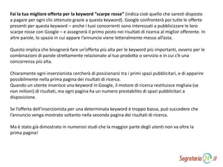 Fai la tua migliore offerta per la keyword “scarpe rosse” (indica cioè quello che saresti disposto
a pagare per ogni clic ottenuto grazie a questa keyword). Google confronterà poi tutte le offerte
presenti per questa keyword – anche i tuoi concorrenti sono interessati a pubblicizzare le loro
scarpe rosse con Google – e assegnerà il primo posto nei risultati di ricerca al miglior offerente. In
altre parole, lo spazio in cui appare l’annuncio viene letteralmente messo all’asta.
Questo implica che bisognerà fare un’offerta più alta per le keyword più importanti, ovvero per le
combinazioni di parole strettamente relazionate al tuo prodotto o servizio e in cui c’è una
concorrenza più alta.
Chiaramente ogni inserzionista cercherà di posizionarsi tra i primi spazi pubblicitari, e di apparire
possibilmente nella prima pagina dei risultati di ricerca.
Quando un utente inserisce una keyword in Google, il motore di ricerca restituisce migliaia (se
non milioni) di risultati, ma ogni pagina ha un numero prestabilito di spazi pubblicitari a
disposizione.
Se l’offerta dell’inserzionista per una determinata keyword è troppo bassa, può succedere che
l’annuncio venga mostrato soltanto nella seconda pagina dei risultati di ricerca.
Ma è stato già dimostrato in numerosi studi che la maggior parte degli utenti non va oltre la
prima pagina!
 