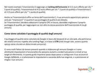 Nel nostro esempio l’inserzionista A raggiunge un ranking dell’annuncio di 5 (1 euro offerto per clic *
5 punti di qualità), l’inserzionista B di 4 (2 euro offerti per clic * 2 punti di qualità) e l’inserzionista C
di 3 (3 euro offerti per clic * 1 punto di qualità).
Anche se l’inserzionista A offre un terzo dell’inserzionista C, il suo annuncio apparirà più spesso e
avrà più “impressioni” in quanto il suo punteggio di qualità è più elevato.
Se l’inserzionista C desidera abbassare il proprio CPC in futuro, dovrebbe migliorare il proprio
punteggio di qualità, per raggiungere se non altro la stessa posizione dell’inserzionista A tra gli
annunci.
Come viene calcolato il punteggio di qualità degli annunci
Il punteggio di qualità viene calcolato da Google in base alle keyword di un sito web, alla pertinenza
dei relativi annunci rispetto alla Landing Page, e in base al CTR (click trough rate, ovvero quanto
spesso viene cliccato un determinate annuncio).
Ci sono molti fattori da tenere presenti quando si elaborano gli annunci Google e ci sono
altrettante impostazioni e funzionalità che possono aiutarti a renderli più precisi e mirati al tuo
target di riferimento. In questa guida imparerai passo dopo passo a configurare il tuo account di
Google AdWords, e a selezionare le impostazioni a seconda delle tue esigenze, e a posizionare al
meglio i tuoi annunci.
 