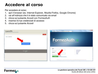 La gestione operativa dei Fondi SIE: il SI:GE:CO
Guida all’utilizzo del corso online
Accedere al corso
Per accedere al corso:
1. apri il browser (es. Internet Explorer, Mozilla Firefox, Google Chrome)
2. vai all’indirizzo che ti è stato comunicato via email
3. clicca sul pulsante Accedi con FormezAuth
4. inserisci le tue credenziali di accesso
5. clicca sul pulsante Accedi
 