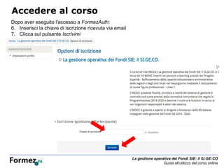 La gestione operativa dei Fondi SIE: il SI:GE:CO
Guida all’utilizzo del corso online
Accedere al corso
Dopo aver eseguito l'accesso a FormezAuth:
6. Inserisci la chiave di iscrizione ricevuta via email
7. Clicca sul pulsante Iscrivimi
 