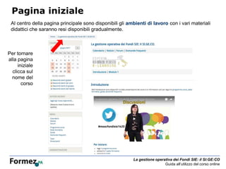 La gestione operativa dei Fondi SIE: il SI:GE:CO
Guida all’utilizzo del corso online
Pagina iniziale
Al centro della pagina principale sono disponibili gli ambienti di lavoro con i vari materiali
didattici che saranno resi disponibili gradualmente.
Per tornare
alla pagina
iniziale
clicca sul
nome del
corso
 