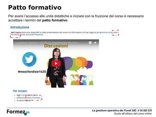 La gestione operativa dei Fondi SIE: il SI:GE:CO
Guida all’utilizzo del corso online
Patto formativo
Per avere l’accesso alle unità didattiche e iniziare con la fruizione del corso è necessario
accettare i termini del patto formativo
 