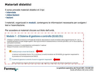 La gestione operativa dei Fondi SIE: il SI:GE:CO
Guida all’utilizzo del corso online
Materiali didattici
Il corso prevede materiali didattici di 3 tipi:
• interviste
• video-lezioni
• lezioni
I materiali, organizzati in moduli, contengono le informazioni necessarie per svolgere i
test e l’esercitazione.
Per accedere ai materiali cliccare sul titolo dell’unità.
 