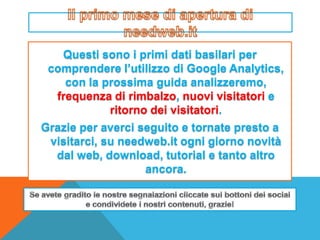 Questi sono i primi dati basilari per
 comprendere l’utilizzo di Google Analytics,
    con la prossima guida analizzeremo,
  frequenza di rimbalzo, nuovi visitatori e
            ritorno dei visitatori.
Grazie per averci seguito e tornate presto a
 visitarci, su needweb.it ogni giorno novità
  dal web, download, tutorial e tanto altro
                   ancora.
 