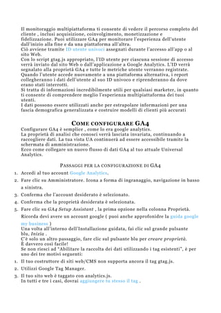 Il monitoraggio multipiattaforma ti consente di vedere il percorso completo del
cliente , inclusi acquisizione, coinvolgimento, monetizzazione e
fidelizzazione. Puoi utilizzare GA4 per monitorare l’esperienza dell’utente
dall’inizio alla fine e da una piattaforma all’altra.
Ciò avviene tramite ID utente univoci assegnati durante l’accesso all’app o al
sito Web.
Con lo script gtag.js appropriato, l’ID utente per ciascuna sessione di accesso
verrà inviato dal sito Web o dall’applicazione a Google Analytics. L’ID verrà
segnalato alla proprietà GA4 e tutte le metriche utente verranno registrate.
Quando l’utente accede nuovamente a una piattaforma alternativa, i report
collegheranno i dati dell’utente al suo ID univoco e riprenderanno da dove
erano stati interrotti.
Si tratta di informazioni incredibilmente utili per qualsiasi marketer, in quanto
ti consente di comprendere meglio l’esperienza multipiattaforma dei tuoi
utenti.
I dati possono essere utilizzati anche per estrapolare informazioni per una
fascia demografica generalizzata e costruire modelli di clienti più accurati
COME CONFIGURARE GA4
Configurare GA4 è semplice , come lo era google analytics.
La proprietà di analisi che conosci verrà lasciata invariata, continuando a
raccogliere dati. La tua vista UA continuerà ad essere accessibile tramite la
schermata di amministrazione.
Ecco come collegare un nuovo flusso di dati GA4 al tuo attuale Universal
Analytics.
PASSAGGI PER LA CONFIGURAZIONE DI GA4
1. Accedi al tuo account Google Analytics.
2. Fare clic su Amministratore. Icona a forma di ingranaggio, navigazione in basso
a sinistra.
3. Conferma che l’account desiderato è selezionato.
4. Conferma che la proprietà desiderata è selezionata.
5. Fare clic su GA4 Setup Assistant , la prima opzione nella colonna Proprietà.
Ricorda devi avere un account google ( puoi anche approfonidre la guida google
my business )
Una volta all’interno dell’Installazione guidata, fai clic sul grande pulsante
blu, Inizia .
C’è solo un altro passaggio, fare clic sul pulsante blu per creare proprietà.
È davvero così facile!
Se non riesci ad “Abilitare la raccolta dei dati utilizzando i tag esistenti”, è per
uno dei tre motivi seguenti:
1. Il tuo costruttore di siti web/CMS non supporta ancora il tag gtag.js.
2. Utilizzi Google Tag Manager.
3. Il tuo sito web è taggato con analytics.js.
In tutti e tre i casi, dovrai aggiungere tu stesso il tag .
 