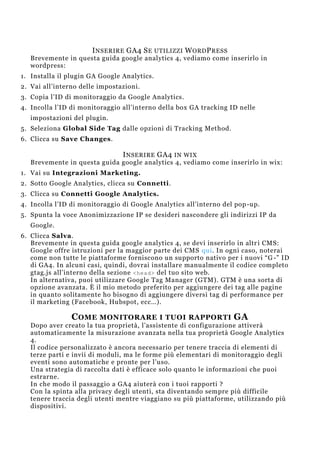 INSERIRE GA4 SE UTILIZZI WORDPRESS
Brevemente in questa guida google analytics 4, vediamo come inserirlo in
wordpress:
1. Installa il plugin GA Google Analytics.
2. Vai all’interno delle impostazioni.
3. Copia l’ID di monitoraggio da Google Analytics.
4. Incolla l’ID di monitoraggio all’interno della box GA tracking ID nelle
impostazioni del plugin.
5. Seleziona Global Side Tag dalle opzioni di Tracking Method.
6. Clicca su Save Changes.
INSERIRE GA4 IN WIX
Brevemente in questa guida google analytics 4, vediamo come inserirlo in wix:
1. Vai su Integrazioni Marketing.
2. Sotto Google Analytics, clicca su Connetti.
3. Clicca su Connetti Google Analytics.
4. Incolla l’ID di monitoraggio di Google Analytics all’interno del pop-up.
5. Spunta la voce Anonimizzazione IP se desideri nascondere gli indirizzi IP da
Google.
6. Clicca Salva.
Brevemente in questa guida google analytics 4, se devi inserirlo in altri CMS:
Google offre istruzioni per la maggior parte dei CMS qui. In ogni caso, noterai
come non tutte le piattaforme forniscono un supporto nativo per i nuovi “G -” ID
di GA4. In alcuni casi, quindi, dovrai installare manualmente il codice completo
gtag.js all’interno della sezione <head> del tuo sito web.
In alternativa, puoi utilizzare Google Tag Manager (GTM). GTM è una sorta di
opzione avanzata. È il mio metodo preferito per aggiungere dei tag alle pagine
in quanto solitamente ho bisogno di aggiungere diversi tag di performance per
il marketing (Facebook, Hubspot, ecc…).
COME MONITORARE I TUOI RAPPORTI GA
Dopo aver creato la tua proprietà, l’assistente di configurazione attiverà
automaticamente la misurazione avanzata nella tua proprietà Google Analytics
4.
Il codice personalizzato è ancora necessario per tenere traccia di elementi di
terze parti e invii di moduli, ma le forme più elementari di monitoraggio degli
eventi sono automatiche e pronte per l’uso.
Una strategia di raccolta dati è efficace solo quanto le informazioni che puoi
estrarne.
In che modo il passaggio a GA4 aiuterà con i tuoi rapporti ?
Con la spinta alla privacy degli utenti, sta diventando sempre più difficile
tenere traccia degli utenti mentre viaggiano su più piattaforme, utilizzando più
dispositivi.
 