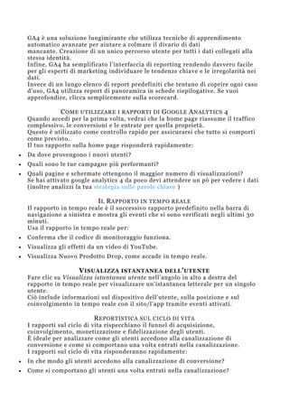 GA4 è una soluzione lungimirante che utilizza tecniche di apprendimento
automatico avanzate per aiutare a colmare il divario di dati
mancante. Creazione di un unico percorso utente per tutti i dati collegati alla
stessa identità.
Infine, GA4 ha semplificato l’interfaccia di reporting rendendo davvero facile
per gli esperti di marketing individuare le tendenze chiave e le irregolarità nei
dati.
Invece di un lungo elenco di report predefiniti che tentano di coprire ogni caso
d’uso, GA4 utilizza report di panoramica in schede riepilogative. Se vuoi
approfondire, clicca semplicemente sulla scorecard.
COME UTILIZZARE I RAPPORTI DI GOOGLE ANALYTICS 4
Quando accedi per la prima volta, vedrai che la home page riassume il traffico
complessivo, le conversioni e le entrate per quella proprietà.
Questo è utilizzato come controllo rapido per assicurarsi che tutto si comporti
come previsto.
Il tuo rapporto sulla home page risponderà rapidamente:
 Da dove provengono i nuovi utenti?
 Quali sono le tue campagne più performanti?
 Quali pagine e schermate ottengono il maggior numero di visualizzazioni?
Se hai attivato google analytics 4 da poco devi attendere un pò per vedere i dati
(inoltre analizzi la tua strategia sulle parole chiave )
IL RAPPORTO IN TEMPO REALE
Il rapporto in tempo reale è il successivo rapporto predefinito nella barra di
navigazione a sinistra e mostra gli eventi che si sono verificati negli ultimi 30
minuti.
Usa il rapporto in tempo reale per:
 Conferma che il codice di monitoraggio funziona.
 Visualizza gli effetti da un video di YouTube.
 Visualizza Nuovo Prodotto Drop, come accade in tempo reale.
VISUALIZZA ISTANTANEA DELL’UTENTE
Fare clic su Visualizza istantanea utente nell’angolo in alto a destra del
rapporto in tempo reale per visualizzare un’istantanea letterale per un singolo
utente.
Ciò include informazioni sul dispositivo dell’utente, sulla posizione e sul
coinvolgimento in tempo reale con il sito/l’app tramite eventi attivati.
REPORTISTICA SUL CICLO DI VITA
I rapporti sul ciclo di vita rispecchiano il funnel di acquisizione,
coinvolgimento, monetizzazione e fidelizzazione degli utenti.
È ideale per analizzare come gli utenti accedono alla canalizzazione di
conversione e come si comportano una volta entrati nella canalizzazione.
I rapporti sul ciclo di vita risponderanno rapidamente:
 In che modo gli utenti accedono alla canalizzazione di conversione?
 Come si comportano gli utenti una volta entrati nella canalizzazione?
 
