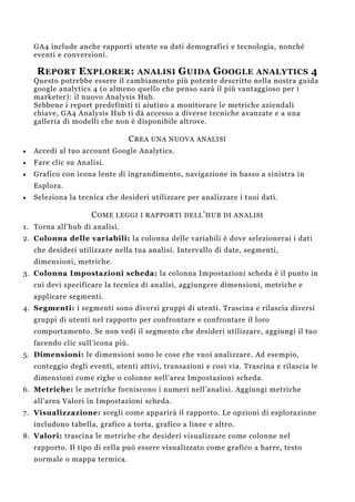GA4 include anche rapporti utente su dati demografici e tecnologia, nonché
eventi e conversioni.
REPORT EXPLORER: ANALISI GUIDA GOOGLE ANALYTICS 4
Questo potrebbe essere il cambiamento più potente descritto nella nostra guida
google analytics 4 (o almeno quello che penso sarà il più vantaggioso per i
marketer): il nuovo Analysis Hub.
Sebbene i report predefiniti ti aiutino a monitorare le metriche aziendali
chiave, GA4 Analysis Hub ti dà accesso a diverse tecniche avanzate e a una
galleria di modelli che non è disponibile altrove.
CREA UNA NUOVA ANALISI
 Accedi al tuo account Google Analytics.
 Fare clic su Analisi.
 Grafico con icona lente di ingrandimento, navigazione in basso a sinistra in
Esplora.
 Seleziona la tecnica che desideri utilizzare per analizzare i tuoi dati.
COME LEGGI I RAPPORTI DELL’HUB DI ANALISI
1. Torna all’hub di analisi.
2. Colonna delle variabili: la colonna delle variabili è dove selezionerai i dati
che desideri utilizzare nella tua analisi. Intervallo di date, segmenti,
dimensioni, metriche.
3. Colonna Impostazioni scheda: la colonna Impostazioni scheda è il punto in
cui devi specificare la tecnica di analisi, aggiungere dimensioni, metriche e
applicare segmenti.
4. Segmenti: i segmenti sono diversi gruppi di utenti. Trascina e rilascia diversi
gruppi di utenti nel rapporto per confrontare e confrontare il loro
comportamento. Se non vedi il segmento che desideri utilizzare, aggiungi il tuo
facendo clic sull’icona più.
5. Dimensioni: le dimensioni sono le cose che vuoi analizzare. Ad esempio,
conteggio degli eventi, utenti attivi, transazioni e così via. Trascina e rilascia le
dimensioni come righe o colonne nell’area Impostazioni scheda.
6. Metriche: le metriche forniscono i numeri nell’analisi. Aggiungi metriche
all’area Valori in Impostazioni scheda.
7. Visualizzazione: scegli come apparirà il rapporto. Le opzioni di esplorazione
includono tabella, grafico a torta, grafico a linee e altro.
8. Valori: trascina le metriche che desideri visualizzare come colonne nel
rapporto. Il tipo di cella può essere visualizzato come grafico a barre, testo
normale o mappa termica.
 