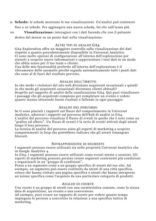 9. Schede: le schede mostrano le tue visualizzazioni. Un’analisi può contenere
fino a 10 schede. Per aggiungere una nuova scheda, fai clic sull’icona più.
10. Visualizzazione: interagisci con i dati facendo clic con il pulsante
destro del mouse su un punto dati nella visualizzazione.
ALTRI TIPI DI ANALISI GA4
GA4 Exploration offre un maggiore controllo sulla visualizzazione dei dati
rispetto a quanto precedentemente disponibile in Universal Analytics.
Ci sono molte opzioni di configurazione all’interno dell’esplorazione per
aiutarti a scoprire nuove informazioni e rappresentare i tuoi dati in un modo
che abbia senso per il tuo team o cliente.
Una delle mie funzionalità preferite all’interno dell’esplorazione è il
rilevamento delle anomalie perché segnala automaticamente tutti i punti dati
che sono al di fuori del risultato previsto.
ANALISI DELL’IMBUTO
In che modo i visitatori del sito web diventano acquirenti occasionali e quindi
in che modo gli acquirenti occasionali diventano clienti abituali?
Scoprilo nel rapporto di analisi della canalizzazione GA4. Qui puoi visualizzare
i passaggi che gli acquirenti compiono per completare un evento e vedere
quanto stanno ottenendo buoni risultati o fallendo in ogni passaggio.
ANALISI DEL PERCORSO
Se ti sono piaciuti i rapporti sul flusso del comportamento in Universal
Analytics, adorerai i rapporti sul percorso dell’hub di analisi in GA4.
L’analisi del percorso visualizza il flusso di eventi in quello che è noto come un
“grafico ad albero”. Un flusso di eventi è la serie di eventi attivati dagli utenti
lungo il loro percorso.
La tecnica di analisi del percorso aiuta gli esperti di marketing a scoprire
comportamenti in loop che potrebbero indicare che gli utenti rimangono
bloccati.
SOVRAPPOSIZIONE DI SEGMENTI
I segmenti possono essere utilizzati sia nelle proprietà Universal Analytics che
in Google Analytics 4.
In GA4, i segmenti possono essere utilizzati come eventi utente o sessioni. Gli
esperti di marketing possono persino creare segmenti contenenti più condizioni
e organizzarli in un “gruppo di condizioni”.
Pensa a un segmento come a un gruppo specifico di utenti del tuo sito. Ad
esempio, un segmento può essere costituito da utenti di una città specifica,
coloro che hanno visitato una pagina specifica o utenti che hanno intrapreso
un’azione specifica come l’acquisto da una particolare categoria di prodotti.
ANALISI DI COORTE
Una coorte è un gruppo di utenti con una caratteristica comune, come la stessa
data di acquisizione, un evento o una conversione.
Ad esempio, puoi creare un rapporto di coorte per vedere quanto tempo
impiegano le persone a convertire in relazione a una specifica tattica di
marketing.
 
