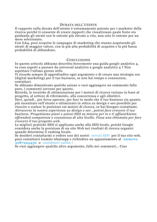 DURATA DELL’UTENTE
Il rapporto sulla durata dell’utente è estremamente potente per i marketer della
ricerca perché ti consente di creare rapporti che visualizzano quale fonte sta
guidando gli utenti con le entrate più elevate a vita, non solo le entrate per un
mese selezionato.
Con GA4, puoi scoprire le campagne di marketing che stanno acquisendo gli
utenti di maggior valore, con la più alta probabilità di acquisto e la più bassa
probabilità di abbandono.
CONCLUSIONE
In questo articolo abbiamo descritto brevemente una guida google analytics 4,
tu cosa aspetti a passare da universal analytics a google analytics 4 ? Non
aspettare l’utlimo giorno utile.
Ti ricordo sempre di approfondire ogni argomento e di creare una strategia seo
(digital marketing) per il tuo business, se non hai tempo o conoscenze,
contattaci.
Se abbiamo dimenticato qualche azione o vuoi aggiungere un commento fallo
pure, i commenti servono per questo.
Ricorda, le tecniche di ottimizzazione per i motori di ricerca variano in b ase al
progetto, al settore di riferimento, alla concorrenza e agli obiettivi.
Devi, quindi , per forza operare, per fare in modo che il tuo business sia quanto
più incentrato sull’utente e ottimizzato in ottica ux design e seo possibile per
riuscire a scalare le posizioni sui motori di ricerca, se hai bisogno contattami.
Attraverso la nostra esperienza ux design e seo , potrai fare crescere il tuo
business. Progettiamo piani e azioni SEO su misura per te e ti affianchiamo
offrendoti competenze e consulenza di alto livello. Fissa una chiamata per fare
crescere il tuo progetto web.
Le migliori pratiche SEO si applicano anche alla SEO locale, poiché Google
considera anche la posizione di un sito Web nei risultati di ricerca organici
quando determina il ranking locale.
Se desideri contattarmi o vedere uno dei nostri servizi SEO per il tuo sito web,
puoi contattarci tramite whatsapp e richiedere un appuntamento al numero
3287225430 o contattarci online !
Se vuoi aggiungere qualche altro argomento, fallo nei commenti… Ciao
 