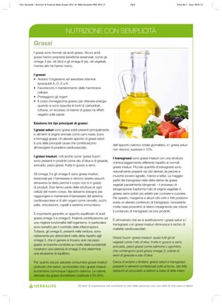 I grassi sono formati da acidi grassi. Alcuni acidi
grassi hanno proprietà benefiche essenziali, come gli
omega 3 (es. olii ittici) e gli omega 6 (es. olii vegetali),
mentre altri ne hanno meno.
I grassi:
•	 Aiutano l’organismo ad assorbire vitamine
liposolubili A, D, E e K
•	 Favoriscono il mantenimento delle membrane
cellulari
•	 Proteggono gli organi
•	 Il corpo immagazzina grasso per ottenere energia
quando si sono esaurite le fonti di carboidrati;
tuttavia, un eccesso di riserve di grassi ha effetti
negativi sulla salute
Esistono tre tipi principali di grassi:
I grassi saturi sono grassi solidi presenti principalmente
in alimenti di origine animale come carni rosse, burro
e formaggi grassi. Un elevato apporto di grassi saturi
è una delle principali cause che contribuiscono
all’insorgere di problemi cardiovascolari.
I grassi insaturi, noti anche come ‘grassi buoni’,
sono presenti in prodotti come olio d’oliva e di girasole,
avocado, pesci grassi, frutta in guscio e semi.
Gli omega 3 e gli omega 6 sono grassi insaturi,
essenziali per il benessere e devono essere assunti
attraverso la dieta perché il corpo non è in grado
di produrli. Essi fanno parte della struttura di ogni
cellula del nostro corpo. Ne abbiamo bisogno per
raggiungere e mantenere il benessere del sistema
cardiovascolare e di altri organi come cervello, occhi,
pelle, articolazioni, capelli e sistema immunitario.
È importante garantire un apporto equilibrato di acidi
grassi omega 3 e omega 6. Insieme contribuiscono ad
una migliore funzionalità dell’organismo, in particolare
sono benefici per il controllo delle infiammazioni.
Tuttavia, gli omega 6, presenti nella verdura, sono
nettamente più abbondanti nella dieta rispetto agli
omega 3, che in genere si trovano solo nei pesci
grassi; le ricerche condotte su molte diete occidentali
mostrano una carenza di omega 3 che determina
una situazione di squilibrio.
Per quanto sia più salutare consumare grassi insaturi
piuttosto che saturi, va ricordato che i grassi insaturi
aumentano comunque l’apporto calorico. Le calorie
derivate dai grassi dovrebbero costituire il 20-35%
dell’apporto calorico totale giornaliero, e i grassi saturi
non devono superare il 10%.
I transgrassi sono grassi insaturi con una struttura
chimica leggermente differente rispetto ai normali
grassi insaturi. Piccole quantità di transgrassi sono
naturalmente presenti nei cibi derivati da pecore e
mucche (ovvero agnello, manzo e latte). La maggior
parte dei transgrassi nella dieta deriva da grassi
vegetali parzialmente idrogenati – il processo di
idrogenazione trasforma l’olio di origine vegetale in
grasso semi-solido più adatto per cucinare e cuocere.
Per questo, margarina e alcuni cibi cotti o fritti possono
avere un elevato contenuto di transgrassi, nonostante
molte case produttrici si stiano impegnando per ridurre
il contenuto di transgrassi nei loro prodotti.
È dimostrato che se si sostituiscono i grassi saturi e i
transgrassi con grassi insaturi diminuisce il rischio di
malattie cardiovascolari.
Grassi buoni- grassi insaturi: quasi tutti gli oli
vegetali come l’olio d’oliva, frutta in guscio e semi,
avocado, pesci grassi come salmone o sgombro,
che contengono acidi grassi omega 3, creme di
semi di girasole e olio d’oliva
Cerca di evitare o limitare: grassi saturi e transgrassi
presenti in alimenti confezionati cotti al forno, cibi fritti,
dolciumi al cioccolato e latticini a base di latte intero
Grassi
NUTRIZIONE CON SEMPLICITÀ
Title: Herbalife – Nutrition & Products Made Simple 2010 ID: 0000-Herbalife-PMS-2010_IT	 Pg10 Proof No: I Date: 09/01/12
30 anni di esperienza nel cambiare la vita delle persone con uno stile di vita sano e attivo
 