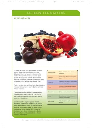 Antiossidanti
Le cellule del corpo sono sottoposte al continuo
attacco di agenti ambientali esterni e anche
dal proprio interno ad opera di molecole molto
reattive che prendono il nome di ‘radicali liberi’.
Si tratta di un processo naturale di ossidazione
dal quale l’organismo si difende con sostanze dette
‘antiossidanti’ che neutralizzano i radicali liberi.
Frutta e verdura sono un’ottima fonte di antiossidanti,
necessari all’organismo e anche di altre vitamine e
minerali essenziali.
I potenti antiossidanti presenti in frutta e verdura
comprendono le vitamine A, C ed E; la frutta in
guscio e il pesce sono un’ottima fonte di selenio,
sostanza antiossidante.
Gli antiossidanti di origine vegetale, chiamati
fitonutrienti, conferiscono alla frutta e alla verdura
la loro tipica varietà di colori. Ad esempio, carote
e zucche, di colore arancione, contengono beta
carotene (un tipo di vitamina A). È importante
consumare ogni giorno frutta e verdura di colori
diversi per trarre beneficio dalle tante e diverse
proprietà antiossidanti.
Arancione/ Giallo
Arancia, mandarino, pesca, papaya,
pescanoce
Arancione
Carota, mango, albicocca, zucca, patata
dolce
Rosso/Viola
Uva nera, prugne fresche o secche, mirtillo,
lampone, mora, fragola
Rosso
Pomodoro e prodotti derivati, pompelmo
rosa, cocomero
Giallo/Verde Spinaci, avocado, melone, mais, piselli
Verde
Broccoli, cavoletti di Bruxelles, cavolo
cappuccio, cavolo cinese
Bianco/Verde
Aglio, erba cipollina, cipolle, sedano, porro,
asparagi
NUTRIZIONE CON SEMPLICITÀ
Title: Herbalife – Nutrition & Products Made Simple 2010 ID: 0000-Herbalife-PMS-2010_IT	 Pg13 Proof No: I Date: 09/01/12
Per maggiori informazioni su Herbalife e i nostri prodotti, contatta il tuo Distributore Indipendente Herbalife
 
