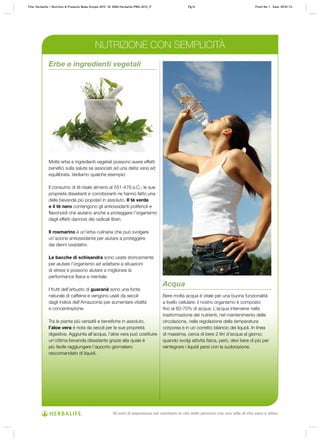 Erbe e ingredienti vegetali
Molte erbe e ingredienti vegetali possono avere effetti
benefici sulla salute se associati ad una dieta varia ed
equilibrata. Vediamo qualche esempio:
Il consumo di tè risale almeno al 551-479 a.C.; le sue
proprietà dissetanti e corroboranti ne hanno fatto una
delle bevande più popolari in assoluto. Il tè verde
e il tè nero contengono gli antiossidanti polifenoli e
flavonoidi che aiutano anche a proteggere l’organismo
dagli effetti dannosi dei radicali liberi.
Il rosmarino è un’erba culinaria che può svolgere
un’azione antiossidante per aiutare a proteggere
dai danni ossidativi.
Le bacche di schisandra sono usate storicamente
per aiutare l’organismo ad adattarsi a situazioni
di stress e possono aiutare a migliorare la
performance fisica e mentale.
I frutti dell’arbusto di guaranà sono una fonte
naturale di caffeina e vengono usati da secoli
dagli indios dell’Amazzonia per aumentare vitalità
e concentrazione.
Tra le piante più versatili e benefiche in assoluto,
l’aloe vera è nota da secoli per le sue proprietà
digestive. Aggiunta all’acqua, l’aloe vera può costituire
un’ottima bevanda dissetante grazie alla quale è
più facile raggiungere l’apporto giornaliero
raccomandato di liquidi.
Acqua
Bere molta acqua è vitale per una buona funzionalità
a livello cellulare: il nostro organismo è composto
fino al 60-70% di acqua. L’acqua interviene nella
trasformazione dei nutrienti, nel mantenimento della
circolazione, nella regolazione della temperatura
corporea e in un corretto bilancio dei liquidi. In linea
di massima, cerca di bere 2 litri d’acqua al giorno;
quando svolgi attività fisica, però, devi bere di più per
reintegrare i liquidi persi con la sudorazione.
NUTRIZIONE CON SEMPLICITÀ
Title: Herbalife – Nutrition & Products Made Simple 2010 ID: 0000-Herbalife-PMS-2010_IT	 Pg14 Proof No: I Date: 09/01/12
30 anni di esperienza nel cambiare la vita delle persone con uno stile di vita sano e attivo
 