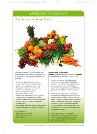 Per dare all’organismo tutti i nutrienti essenziali
di cui ha bisogno, occorre seguire una dieta varia
ed equilibrata. Ecco alcuni principi base per una
dieta sana:
	 Un corretto apporto di macronutrienti:
carboidrati che danno energia, tante fibre,
proteine con pochi grassi, grassi insaturi
	 Un apporto equilibrato di micronutrienti:
vitamine, minerali e oligoelementi
	 Un basso apporto di zuccheri
	 Un apporto limitato di sodio
	 Frutta e verdura fresche e colorate in grande
abbondanza per garantire l’assunzione di
importanti nutrienti: all’inizio vanno bene cinque
porzioni al giorno, ma con la prospettiva di
arrivare a sette
	 Un’adeguata idratazione: almeno 2 litri d’acqua al
giorno per evitare che l’organismo si disidrati
Altre sane abitudini:
	 Ridurre il consumo di alcol
	 Ridurre il consumo di sale
	 Evitare di fumare
Equilibrio per tutto il giorno
Cosa mangiare è sicuramente importante, ma quando
mangiare è vitale per mantenere il corpo in forma.
	 Iniziare la giornata con una colazione sana
e nutriente ed un buon apporto di liquidi per
reintegrare i nutrienti essenziali e i liquidi che sono
stati consumati durante la notte. Una buona
colazione dà l’energia necessaria per affrontare la
giornata e mette subito in moto il metabolismo
	 Pasti non troppo abbondanti e spuntini sani
durante il corso della giornata possono aiutare a
regolare i livelli di energia e ad evitare sbalzi dei
livelli di zucchero nel sangue che a volte possono
portare a scelte alimentari sbagliate e a carenze
nutrizionali. Un buon modo per amministrare
l’apporto energetico e alimentare è fare cinque
piccoli pasti al giorno piuttosto che i tradizionali
tre pasti più abbondanti.
	 Fare un pasto leggero ed equilibrato la
sera, con tanta frutta e verdura fresche, può
rendere la digestione più agevole rispetto
a una cena abbondante consumata poco
prima di addormentarsi.
Una dieta varia ed equilibrata
NUTRIZIONE CON SEMPLICITÀ
Title: Herbalife – Nutrition & Products Made Simple 2010 ID: 0000-Herbalife-PMS-2010_IT	 Pg15 Proof No: I Date: 09/01/12
Per maggiori informazioni su Herbalife e i nostri prodotti, contatta il tuo Distributore Indipendente Herbalife
 