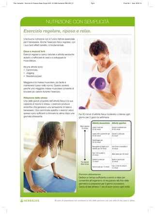 Una buona nutrizione non è l’unico fattore essenziale
per il benessere. Anche l’esercizio fisico regolare, con
i suoi tanti effetti benefici, è fondamentale.
Ossa e muscoli forti
Esercizi regolari a carico naturale e attività aerobiche
aiutano a rafforzare le ossa e a sviluppare la
muscolatura.
Alcune attività sono:
	 Camminata
	 Jogging
	 Resistenza/pesi
Maggiore è la massa muscolare, più facile è
mantenere il peso nella norma. Questo avviene
perché una maggiore massa muscolare consente di
bruciare più calorie durante l’esercizio.
Riduzione dello stress
Una delle grandi proprietà dell’attività fisica è la sua
capacità di ridurre lo stress. L’esercizio produce
endorfine che generano una sensazione di relax e
benessere. Una camminata spedita o esercizi veloci
spesso sono sufficienti a ritrovare la calma dopo una
giornata stressante.
Dormire abbastanza
Dedica un tempo sufficiente a sonno e relax per
consentire all’organismo di recuperare alla fine della
giornata e a prepararsi per il giorno successivo.
Cerca di fare almeno 7 ore di buon sonno ogni notte.
Esercizio regolare, riposo e relax.
Fai 30 minuti di attività fisica moderata o intensa ogni
giorno per 5 giorni la settimana
Meno vigoroso
Più tempo
Più vigoroso
Meno tempo
Attività domestiche Attività sportive
Lavare l’auto per
45‑60 minuti
Giocare a pallavolo per
45‑60 minuti
Lavare vetri o pavimenti per
45-60 minuti
Giocare a calcio per
45 minuti
Giardinaggio per
30‑45 minuti
Raccogliere le foglie con il
rastrello per 30 minuti
Fare 8 km in bicicletta in
30 minuti
Fare 3 km a piedi in
35 minuti
Ballo veloce per 30 minuti
Spalare la neve per
15 minuti
Nuoto in piscina per
20 minuti
Fare le scale per 15 minuti
Fare 2,5 km di corsa in
15 minuti
NUTRIZIONE CON SEMPLICITÀ
Title: Herbalife – Nutrition & Products Made Simple 2010 ID: 0000-Herbalife-PMS-2010_IT	 Pg16 Proof No: I Date: 09/01/12
30 anni di esperienza nel cambiare la vita delle persone con uno stile di vita sano e attivo
 