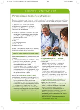 Personalizzare l’apporto nutrizionale
Dopo avere illustrato i principi di base per una dieta equilibrata e l’importanza di un regolare esercizio fisico e
di un buon apporto di liquidi, vediamo un po’ più da vicino come adeguare la dieta alle esigenze nutrizionali.
Per esigenze legate all’età o a particolari
fasi della vita, potrebbe essere necessaria una
nutrizione che:
	 Supporti esigenze specifiche o legate all’età
	 Garantisca un giusto apporto di nutrienti in
presenza di una naturale diminuzione dell’appetito
e dei livelli di attività fisica, tipici delle persone in
età avanzata
	 Fornisca nutrienti specifici che rispondano alle
mutate esigenze dell’organismo. Ad esempio, una
dieta ricca di antiossidanti, di fibre per una migliore
digestione e di calcio per rafforzare le ossa
In presenza di uno stile di vita molto attivo o di
un atleta professionista può essere necessario
creare un piano alimentare che:
	 Preveda un apporto supplementare di calorie di
qualità e nutrienti per reintegrare quanto viene
speso o consumato durante l’esercizio
	 Offra una carica prolungata di energia e una
efficace idratazione per ottimizzare il rendimento
	 Abbia un apporto proteico di qualità per
sostenere lo sviluppo e la riparazione dei muscoli
e agevolare il recupero
	 Apporti carboidrati, nutrienti fondamentali per i
muscoli durante l’attività fisica
Le RDA sono i valori indicativi delle quantità
di macronutrienti che dovremmo consumare
quotidianamente. Tuttavia, è importante tenere
conto anche dei seguenti fattori:
	 Stile di vita; ad esempio, uno sportivo che svolge
regolarmente un’intensa attività fisica ha bisogno
di una RDA maggiore delle 2500 kcal previste
mediamente per gli uomini.
	 Età, sesso
	 Peso
	 Composizione corporea
	 Livelli di attività
	 Obiettivi personali
Ricorda: il metabolismo (la velocità con cui bruciamo
le calorie) è influenzato da tutti questi fattori.
Stili di vita diversi = esigenze nutrizionali diverse
Per il controllo del peso può essere necessaria una
nutrizione:
	 A basso apporto calorico che garantisca un giusto
equilibrio di nutrienti senza calorie in eccesso
	 Con un buon apporto di proteine e fibre per
prolungare la sensazione di sazietà
	 Che aiuti a regolare i livelli di energia per evitare alti
e bassi che possono portare a scelte alimentari
sbagliate e a carenze nutrizionali. Inizia ogni giorno
con una colazione sana ed equilibrata e cerca di
fare cinque piccoli pasti al giorno
Nel caso di uno stile di vita frenetico e attivo
potrebbe essere necessario un piano alimentare che:
	 Aiuti a mantenere l’energia nel corso della giornata
grazie a un adeguato apporto di carboidrati
	 Offra soluzioni per pasti semplici ma completi per
evitare che la dieta sia carente di nutrienti essenziali
o spinga a ricorrere ad alternative meno sane
	 Faccia iniziare la giornata con una colazione che
dìa energia costante durante l’arco della mattinata
e combatta la voglia di fare spuntini poco sani
NUTRIZIONE CON SEMPLICITÀ
Title: Herbalife – Nutrition & Products Made Simple 2010 ID: 0000-Herbalife-PMS-2010_IT	 Pg17 Proof No: I Date: 09/01/12
Per maggiori informazioni su Herbalife e i nostri prodotti, contatta il tuo Distributore Indipendente Herbalife
 