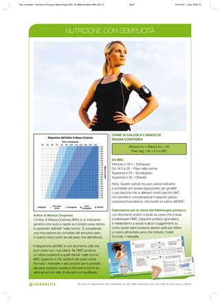 Indice di Massa Corporea
L’Indice di Massa Corporea (IMC) è un indicatore
generico che aiuta a capire se il proprio peso rientra
in parametri definibili “nella norma”. È considerato
una misurazione più completa del semplice peso,
in quanto tiene conto sia del peso che dell’altezza.
Il diagramma dell’IMC è uno strumento utile che
puoi usare con i tuoi clienti. Se l’IMC produce
un valore superiore a quelli ritenuti “nella norma”
(IMC superiore a 25), sostituti del pasto come
Formula 1 Herbalife o altri prodotti per il controllo
del peso possono aiutare a ritrovare la forma se
abbinati ad uno stile di vita sano ed equilibrato.
COME SI CALCOLA L’INDICE DI
MASSA CORPOREA
Altezza (m) x Altezza (m) = (A)
Peso (kg) / (A) = Il tuo IMC
Un IMC:
Inferiore a 18.5 – Sottopeso
Da 18.5 a 25 – Peso nella norma
Superiore a 25 – Sovrappeso
Superiore a 30 – Obesità
Nota: Questo calcolo ha puro valore indicativo
e potrebbe non essere appropriato per gli atleti
o per persone che si allenano molto perché l’IMC
non prende in considerazione il rapporto grasso
corporeo/muscolatura, che incide sul valore dell’IMC.
Calcolatore per la stima del fabbisogno proteico:
uno strumento pratico e facile da usare che ti aiuta
a individuare l’IMC, l’apporto proteico giornaliero,
il metabolismo a riposo e alcuni suggerimenti su
come questi valori possono essere usati per stilare
un piano alimentare sano che includa i frullati
Formula 1 Herbalife.
NUTRIZIONE CON SEMPLICITÀ
Diagramma dell’Indice di Massa Corporea
Peso in chilogrammi
Altezzainmetri
Sottopeso Sovrappeso Obesità
Peso nella
norma
Forte
sovrappeso
Title: Herbalife – Nutrition & Products Made Simple 2010 ID: 0000-Herbalife-PMS-2010_IT Pg18 Proof No: I Date: 09/01/12
30 anni di esperienza nel cambiare la vita delle persone con uno stile di vita sano e attivo
 