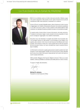 LA TUA GUIDA ALLA SANA NUTRIZIONE
Molti di noi vorrebbero avere uno stile di vita sano ed attivo. Ebbene, sappi
che questo traguardo è alla portata di tutti: basta introdurre alcuni piccoli
cambiamenti nelle nostre abitudini e mantenerli con costanza.
Da più di 30 anni i prodotti Herbalife aiutano milioni di persone in tutto il mondo
a raggiungere i loro obiettivi di benessere attraverso una nutrizione equilibrata
e uno stile di vita sano e attivo. Il nostro obiettivo è fare dell’eccellenza nella
nutrizione uno standard fornendo prodotti innovativi e di primissima qualità.
In questa guida di facile utilizzo troverai informazioni utili sulla nutrizione.
Ti aiuterà a conoscere meglio i nostri prodotti e le loro proprietà e ti darà
alcuni consigli per raggiungere i tuoi obiettivi di benessere.
Per prima cosa, devi diventare un prodotto dei prodotti. Hai mai sentito dire:
“Un’immagine vale più di mille parole”? La tua energia, la tua vitalità, il tuo
aspetto sano diranno molto di più di tanti discorsi sull’efficacia dei nostri
prodotti. Tieni sempre a mente che i nostri prodotti devono fare da supporto
ad una vita sana e attiva; non sono concepiti per curare o prevenire alcun
tipo di malattia.
Le informazioni contenute in questa guida possono aiutarti a parlare dei nostri
prodotti in modo responsabile. Portala con te ai tuoi incontri: potrai utilizzarla
per fornire ai tuoi clienti informazioni essenziali per tutti coloro che hanno a
cuore il proprio benessere.
Ottimi prodotti. Maggiore informazione. Migliore nutrizione. Tutto con un solo
obiettivo: avere la possibilità di cambiare la vita delle persone in tutto il mondo.
Ti auguro il meglio del benessere,
Michael O. Johnson,
Presidente e Chief Executive Officer
Title: Herbalife – Nutrition & Products Made Simple 2010 ID: 0000-Herbalife-PMS-2010_IT Pg2 Proof No: I Date: 09/01/12
30 anni di esperienza nel cambiare la vita delle persone con uno stile di vita sano e attivo
 