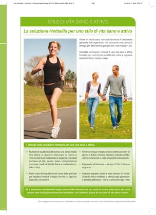 La soluzione Herbalife per uno stile di vita sano e attivo
Vivere in modo sano non solo favorisce il benessere
generale dell’organismo, ma dà anche una carica di
energia per affrontare le giornate con una marcia in più.
Herbalife promuove i principi di una vita sana e attiva
fondata su: nutrizione equilibrata unita a regolare
esercizio fisico, riposo e relax.
I principi della soluzione Herbalife per una vita sana e attiva:
Nutrizione equilibrata attraverso una dieta variata
che abbia un apporto bilanciato di macro e
micronutrienti per soddisfare le esigenze individuali
(in base ad età, sesso, peso, composizione
corporea, livelli di attività fisica e metabolismo,
stile di vita)
Pasti e spuntini equilibrati nel corso della giornata
per regolare i livelli di energia e fornire un apporto
bilanciato di nutrienti
Almeno cinque (meglio ancora sette) porzioni al
giorno di frutta e verdura fresche e colorate ad alto
valore nutrizionale e dalle proprietà antiossidanti
Adeguata idratazione – almeno 2 litri d’acqua
al giorno
Esercizio regolare, riposo e relax; almeno 30 minuti
di attività fisica moderata o intensa ogni giorno per
5 giorni la settimana; 7 ore di buon sonno ogni notte
Se ti sembrano cambiamenti troppo bruschi da introdurre nel tuo modo di vivere, inizia poco alla volta:
presto sarai sulla giusta strada per realizzare i tuoi obiettivi, grazie ad uno stile di vita sano e attivo.
STILE DI VITA SANO E ATTIVO
Title: Herbalife – Nutrition & Products Made Simple 2010 ID: 0000-Herbalife-PMS-2010_IT Pg21 Proof No: I Date: 09/01/12
Per maggiori informazioni su Herbalife e i nostri prodotti, contatta il tuo Distributore Indipendente Herbalife
 