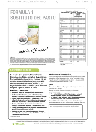 Nutrizione di base
Formula 1 è un pasto nutrizionalmente
bilanciato, gustoso e semplice da preparare.
Formulato scientiﬁcamente, Formula 1 è un
eccellente equilibrio di nutrienti essenziali
per nutrire l’organismo nell’ambito di un
regime alimentare ipocalorico per il controllo
del peso o per la perdita di peso.
PROPRIETÀ PRINCIPALI
• Meno di 220* calorie: per aiutare a controllare l’apporto calorico.
• Eccellente equilibrio di proteine di soia e carboidrati per aiutare a
prolungare la sensazione di sazietà e mantenere elevati livelli di energia
• Contiene soia: un apporto giornaliero di 25 g di proteine di soia,
nell’ambito di regimi alimentari controllati e con un ridotto apporto di
grassi saturi, può contribuire a favorire corretti livelli di colesterolo.
• Contiene proteine di soia, che possono aiutare a sviluppare e
mantenere la massa magra se abbinate a regolare esercizio ﬁsico
• Contiene vitamine e minerali, utili per raggiungere i livelli di assunzione
giornalieri raccomandati di questi nutrienti.
• Disponibile in 6 gusti: frutti tropicali, fragola, vaniglia, cioccolato,
crema & biscotto e cappuccino. A te la scelta! Ottimizza il gusto con
l’aggiunta della tua frutta preferita
* gusto crema e biscotto
PERCHÉ NE HAI BISOGNO?
Quando cerchi di perdere o di controllare il peso è importante seguire una dieta
bilanciata. Un sostituto del pasto sano come Formula 1 può aiutarti a limitare
l’apporto calorico fornendoti allo stesso tempo vitamine e minerali essenziali,
carboidrati e proteine per sentirti sazio più a lungo.
USO
Puoi gustare i frullati Formula 1 ogni giorno a colazione, pranzo o cena e
controllare così in tuo peso.
Aggiungi due cucchiai di prodotto (26 grammi) a 250ml di latte
parzialmente scremato.
• Per il controllo del peso: sostituisci 1 pasto al giorno con questo
delizioso frullato e fai due pasti nutrizionalmente bilanciati.
• Per la perdita di peso: sostituisci 2 pasti al giorno con altrettanti frullati
Formula 1 e fai un terzo pasto nutrizionalmente bilanciato.
Formula 1 Sostituto del pasto è concepito per essere abbinato ad un regime
alimentare ipocalorico, ad uno stile di vita sano ed attivo ed a regolare attività fisica.
DISPONIBILE
ESCLUSIVAMENTE
ATTRAVERSO IL TUO
DISTRIBUTORE
INDIPENDENTE
HERBALIFE
FORMULA 1
SOSTITUTO DEL PASTO
Il tuo Distributore Indipendente / Incaricato alle vendite Herbalife è:
Le informazioni di questo documento si riferiscono al prodotto venduto in Italia e sono aggiornate alla data di stampa. 2011 Herbalife Italia Spa, Viale Città d’europa 819, 00144 Roma. Tutti i diritti riservati. Settembre 2011
Informazioni nutrizionali**:
Una porzione: 26 g, Porzioni per contenitore: 21
per 100 g per porzione 26 g
con 250 ml latte
parzialmente
(1,5% di grassi) scremato
%R.D.A*
Valore Energetico 356 kcal (1502 kJ) 217 kcal (914 kJ) -
Proteine 34,6 g 17,5 g -
Carboidrati 34,6 g 22 g -
di cui: zuccheri 32,7 g 21,5 g -
Grassi 8,8 g 6,5 g -
di cui:
saturi 1,9 g 3,1 g -
acidi grassi mono insaturi 1,2 g 1,6 g -
acidi grassi poli insaturi 5,8 g 1,5 g -
acido linoleico 3,85 g 1,0 g -
Fibre alimentari 9,6 g 2,5 g -
Sodio 0,52 g 0,28 g -
VITAMINE
Vitamina A 1212 μg 370 μg 46 %
Vitamina D 9,6 μg 2,5 μg 50 %
Vitamina E 19,2 mg 5,0 mg 50 %
Vitamina C 57,7 mg 15,0 mg 25 %
Vitamina B1 1,08 mg 0,38 mg 27 %
Vitamina B2 1,62 mg 0,88 mg 55 %
Niacina 20,8 mg 5,6 mg 31 %
Vitamina B6 1,92 mg 0,5 mg 25 %
Acido Folico 231 μg 60 μg 30 %
Vitamina B12 1,92 μg 1,5 μg 150 %
Biotina 96 μg 25 μg 17 %
Acido Pantotenico 6,5 mg 2,5 mg 42 %
MINERALI
Calcio 385 mg 412 mg 52 %
Ferro 20,0 mg 5,2 mg 37 %
Fosforo 658 mg 416 mg 52 %
Magnesio 92,3 mg 53 mg 18 %
Zinco 14,2 mg 4,7 mg 31 %
Iodio 154 μg 40 μg 27 %
Potassio 500 mg 520 mg -
Rame 1,92 mg 0,5 mg -
Selenio 76,9 μg 20,0 μg -
Manganese 1,15 mg 0,30 mg -
*Razione Giornaliera Raccomandata
** Gusto vaniglia
IngredientI:
Proteine isolate di soia, fruttosio, lecitina di soia, olio di soia, addensanti: gomma di guar, carragenina, e gomma di xanthan; cellulosa in
polvere, aromi, fibra di avena, crusca di mais, calcio citrato, fruttooligosaccaridi, antiagglomerante: biossido di silicio; proteine del latte,
destrosio, potassio fosfato, magnesio ossido, olio di colza, acido L-ascorbico, ferro fumarato, pectina di agrumi, miele in polvere, DL-alfa
tocoferolo acetato, nicotinamide, prezzemolo, papaya frutto, zinco ossido, rame gluconato, palmitato di retinile, calcio D-pantotenato,
coleciferolo, antiossidanti: DL-alfa tocoferolo e L-ascorbile 6-palmitato; piridossina cloridrato, cianocobalamina, manganese carbonato,
riboflavina, tiamina cloridrato, acido pteroil-monoglutammico, potassio ioduro sodio selenito, D-biotina
Per informazioni nutrizionali aggiornate si prega di fare riferimento a quanto riportato in etichetta di prodotto.
Title: Herbalife PMS Fact Sheets – Core Nutrition ID: PMS-Fact Sheets-Core Nutrition_IT Page 1 Proof No: C Date: 14/07/09Title: Herbalife – Nutrition & Products Made Simple 2010 ID: 0000-Herbalife-PMS-2010_IT Pg24 Proof No: I Date: 09/01/12
30 anni di esperienza nel cambiare la vita delle persone con uno stile di vita sano e attivo
 