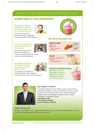 COLAZI
ONE EQUIL
IBRATA
Mangiando ogni mattina la
solita razione di cereali? O la
tua colazione si riduce a poco
più di un toast bruciacchiato?
La colazione può essere il
pasto più piacevole, energizzante
e versatile ogni giorno della settimana.
La tua colazione può sembrare
sana,ma offre veramente al
tuo organismo ciò di cui ha
bisogno al mattino?
Una colazione con il giusto mix
nutrizionale ti aiuta a stare meglio e a
continuare a fare le cose che più ti piacciono.
Con una tazza di caffè senza
mangiare niente perché non
c’è mai tempo?
Quando ogni singolo minuto
della mattina è prezioso, ci
vuole una colazione gustosa e nutriente,
semplice e veloce da preparare.
CHE TIPO DI COLAZIONE FAI?
Caffè e cornetto
Calorie: 572
Grassi: 11,5g
… valore nutrizionale
molto basso
Colazione con frullato Formula 1
Meno calorie: 217 a porzione
Meno zuccheri: 20,9g a porzione
Più fibre: oltre 2,5g a porzione
Più proteine: 17,6g a porzione
Più di 20 vitamine e minerali
Cereali
In molti casi…elevato apporto
di zuccheri
…scarso apporto di fibre
HAI FATTO UNA COLAZIONE EQUILIBRATA OGGI?
Cosa consigliano i nutrizionisti?
“Per iniziare la giornata nel modo migliore, occorre una buona fonte
di carboidrati complessi e un apporto sufficiente di vitamine e minerali.
Il frullato Formula 1 Herbalife contiene tutti i nutrienti necessari per
mantenere buoni livelli energetici, prolungare il senso di sazietà
e raggiungere un benessere ottimale”.
Luigi Gratton, M.P.H.,
Vice Presidente Herbalife
per la formazione nutrizionale.
Preparali come più ti piace
Divertiti con i tuoi frullati Formula 1: aggiungi frutta fresca o in guscio, un cucchiaio di yogurt bianco o, se vuoi, un
cucchiaino di miele per creare un frullato proprio come vuoi tu.
COME INIZI LA TUA GIORNATA?
Title: Herbalife – Nutrition & Products Made Simple 2010 ID: 0000-Herbalife-PMS-2010_IT Pg29 Proof No: I Date: 09/01/12
30 anni di esperienza nel cambiare la vita delle persone con uno stile di vita sano e attivo
 