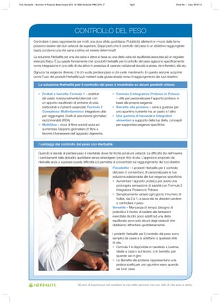 Controllare il peso rappresenta per molti una dura sfida quotidiana. Pubblicità allettanti e i morsi della fame
possono essere dei duri ostacoli da superare. Sappi però che il controllo del peso è un obiettivo raggiungibile:
basta condurre una vita sana e attiva ed essere determinati!
La soluzione Herbalife per una vita sana e attiva si basa su una dieta varia ed equilibrata associata ad un regolare
esercizio fisico. È su queste fondamenta che i prodotti Herbalife per il controllo del peso agiscono specificamente
come integrazione in uno stile di vita attivo in presenza di carenze nutrizionali dovute a stress, ritmi frenetici, età etc.
Ognuno ha esigenze diverse; c’è chi vuole perdere peso e chi vuole mantenerlo. In questa sezione scoprirai
come l’uso dei prodotti Herbalife può metterti sulla giusta strada verso il raggiungimento dei tuoi obiettivi.
La soluzione Herbalife per il controllo del peso è incentrata su alcuni prodotti chiave:
Flessibilità – I prodotti Herbalife per il controllo
del peso ti consentono di personalizzare la tua
soluzione adattandola alle tue esigenze specifiche:
	 Aumentare l’apporto proteico per avere una
prolungata sensazione di sazietà con Formula 3
Integratore Proteico in Polvere
	 Semplicemente variare ogni giorno il numero di
frullati, da 2 a 1, a seconda se desideri perdere
o controllare il peso
Versatile – Mancanza di tempo, bisogno di
praticità e il rischio di cedere alle tentazioni
esercitate da cibi poco adatti ad una dieta
equilibrata sono solo alcuni degli ostacoli che
dobbiamo affrontare quotidianamente.
I prodotti Herbalife per il controllo del peso sono
semplici da usare e si adattano a qualsiasi stile
di vita.
	 Formula 1 è disponibile in barattolo e bustine,
ideale a casa o sul lavoro, o in barrette, per
quando sei in giro
	 Le Barrette alle proteine rappresentano una
pratica scelta per uno spuntino sano quando
sei fuori casa.
I vantaggi del controllo del peso con Herbalife
Frullati e barrette Formula 1 – sostituti
del pasto nutrizionalmente bilanciati con
un apporto equilibrato di proteine di soia,
carboidrati e nutrienti essenziali. Formula 2
Complesso Multivitaminico integratore utile
per raggiungere i livelli di assunzione giornalieri
raccomandati (RDA)
Multifibre – ricco di fibre solubili aiuta ad
aumentare l’apporto giornaliero di fibre e
favorire il benessere dell’apparato digerente.
Formula 3 Integratore Proteico in Polvere
– utile per personalizzare l’apporto proteico in
base alle proprie esigenze
Barrette alle proteine – sane e gustose per
uno spuntino nutriente tra un pasto e l’altro
Una gamma di bevande e integratori
alimentari a supporto della tua dieta, concepiti
per supportare esigenze specifiche
Quando si decide di perdere peso è inevitabile dover far fronte ad alcuni ostacoli. La difficoltà sta nell’inserire
i cambiamenti nelle abitudini quotidiane senza stravolgere i propri ritmi di vita. L’approccio proposto da
Herbalife aiuta a superare queste difficoltà e ti permette di concentrarti sul raggiungimento dei tuoi obiettivi:
CONTROLLO DEL PESO
Title: Herbalife – Nutrition & Products Made Simple 2010 ID: 0000-Herbalife-PMS-2010_IT	 Pg32 Proof No: I Date: 09/01/12
30 anni di esperienza nel cambiare la vita delle persone con uno stile di vita sano e attivo
 