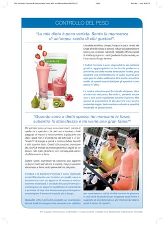 “La mia dieta è poco variata. Sento la mancanza
di un’ampia scelta di cibi gustosi”.
“Quando sono a dieta spesso mi mancano le forze,
subentra la stanchezza e mi viene una gran fame!”
Una dieta restrittiva, con pochi sapori e poca varietà alla
lunga diventa noiosa e spesso induce ad abbandonare
tanti buoni propositi. I prodotti Herbalife offrono varietà
di scelta ogni giorno – un ingrediente fondamentale per
il successo a lungo termine.
I frullati Formula 1 sono disponibili in sei deliziosi
gusti e, aggiungendo la tua frutta preferita o
provando una delle nostre fantastiche ricette, puoi
scoprire una combinazione di gusti diversa per
ogni giorno della settimana. C’è anche una ricca
scelta di squisiti snack dolci per gli spuntini tra un
pasto e l’altro.
La nostra soluzione per il controllo del peso, oltre
al sostituto del pasto Formula 1, prevede anche
uno o due pasti equilibrati durante il giorno. Hai
quindi la possibilità di sbizzarrirti con scelte
proteiche magre, tanta verdura colorata e quantità
moderate di grassi buoni.
Per perdere peso occorre assumere meno calorie di
quelle che si spendono. Se però non si assumono livelli
adeguati di macro e micronutrienti, è possibile che
dopo i pasti non ci si senta mai del tutto sazi o un po’
“scarichi” di energie e quindi si ricorre a bibite, biscotti
o altri spuntini dolci. Questi cibi possono provocare
dei picchi di energia (aumento glicemico) seguiti da un
brusco calo (calo glicemico), con conseguente senso
di affaticamento e fame.
Saltare i pasti, soprattutto la colazione, può apparire
un buon modo per ridurre le calorie, ma può causare
stanchezza e fame molto prima dell’ora del pasto.
I frullati e le barrette Formula 1 sono formulati
scientificamente per fornire un pasto sano e
ipocalorico con un apporto di macro e micro-
nutrienti essenziali. I sostituti del pasto Formula 1
contengono un apporto equilibrato di carboidrati
e proteine di soia che danno energia prolungata e
mantengono il senso di sazietà più a lungo.
Herbalife offre tanti altri prodotti per mantenere
elevati livelli di energia come bevande con caffeina
per contrastare i cali di vitalità durante la giornata
e una linea di prodotti per esigenze specifiche a
supporto di una dieta sana e per risolvere problemi
quali il senso di ‘apatia’.
CONTROLLO DEL PESO
Title: Herbalife – Nutrition & Products Made Simple 2010 ID: 0000-Herbalife-PMS-2010_IT Pg33 Proof No: I Date: 09/01/12
Per maggiori informazioni su Herbalife e i nostri prodotti, contatta il tuo Distributore Indipendente Herbalife
 
